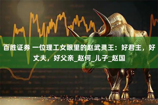 百胜证券 一位理工女眼里的赵武灵王：好君主，好丈夫，好父亲_赵何_儿子_赵国