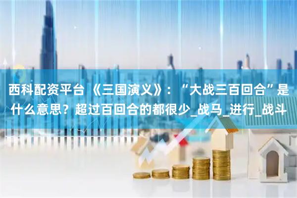 西科配资平台 《三国演义》：“大战三百回合”是什么意思？超过百回合的都很少_战马_进行_战斗