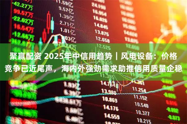 聚赢配资 2025年中信用趋势｜风电设备：价格竞争已近尾声，海内外强劲需求助推信用质量企稳