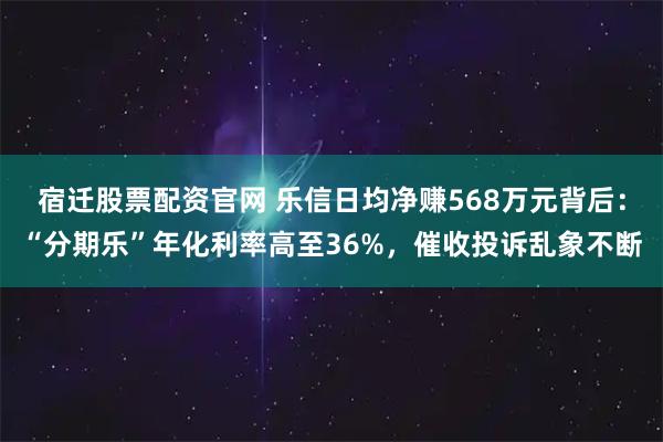 宿迁股票配资官网 乐信日均净赚568万元背后：“分期乐”年化利率高至36%，催收投诉乱象不断