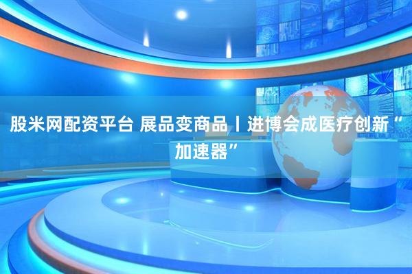 股米网配资平台 展品变商品丨进博会成医疗创新“加速器”