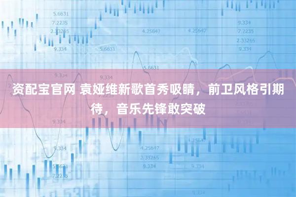 资配宝官网 袁娅维新歌首秀吸睛，前卫风格引期待，音乐先锋敢突破