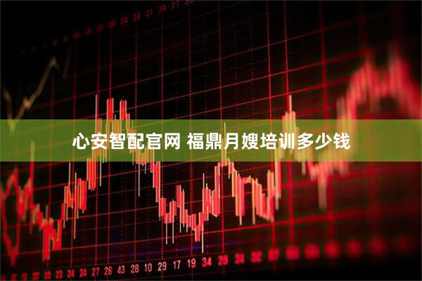 心安智配官网 福鼎月嫂培训多少钱
