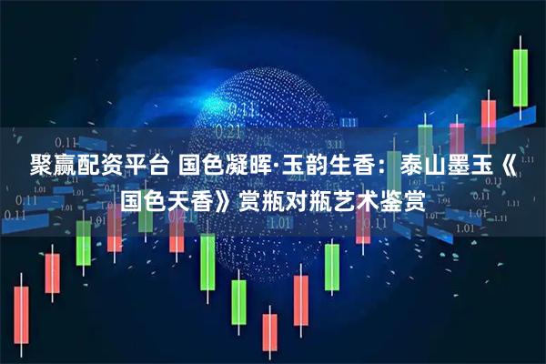 聚赢配资平台 国色凝晖·玉韵生香：泰山墨玉《国色天香》赏瓶对瓶艺术鉴赏