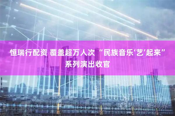 恒瑞行配资 覆盖超万人次 “民族音乐‘艺’起来”系列演出收官