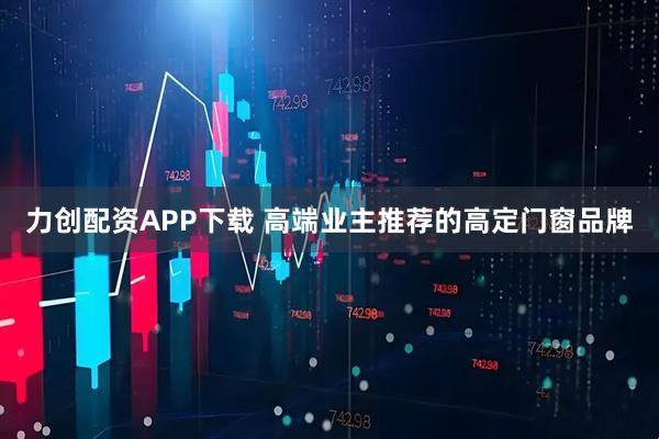 力创配资APP下载 高端业主推荐的高定门窗品牌
